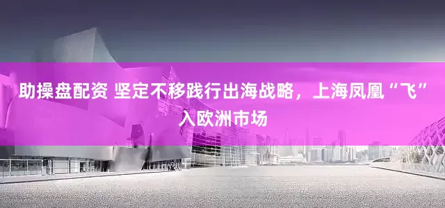 助操盘配资 坚定不移践行出海战略，上海凤凰“飞”入欧洲市场