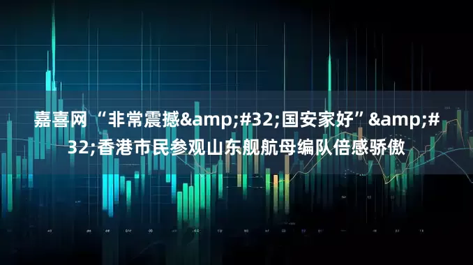 嘉喜网 “非常震撼&#32;国安家好”&#32;香港市民参观山东舰航母编队倍感骄傲