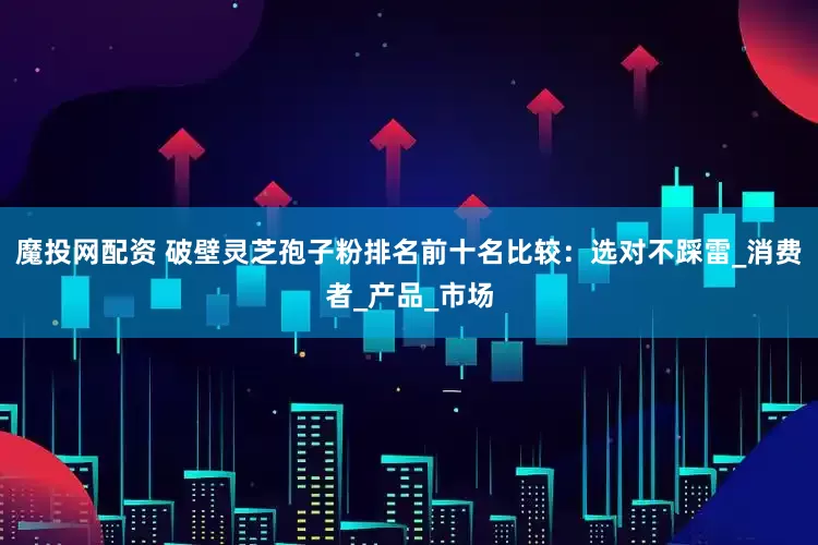 魔投网配资 破壁灵芝孢子粉排名前十名比较：选对不踩雷_消费者_产品_市场
