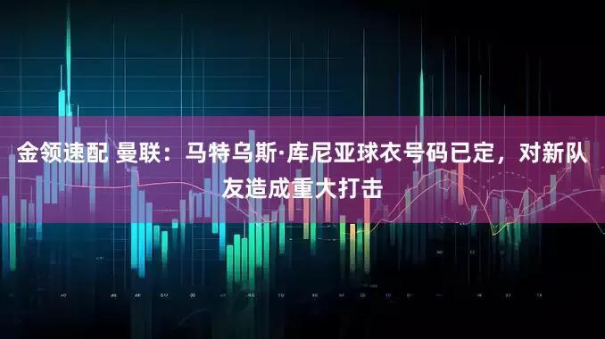 金领速配 曼联：马特乌斯·库尼亚球衣号码已定，对新队友造成重大打击