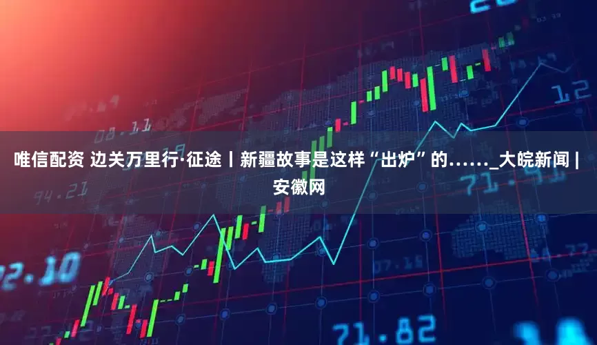 唯信配资 边关万里行·征途丨新疆故事是这样“出炉”的……_大皖新闻 | 安徽网