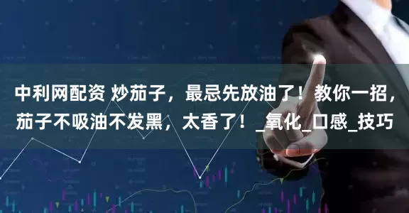 中利网配资 炒茄子，最忌先放油了！教你一招，茄子不吸油不发黑，太香了！_氧化_口感_技巧