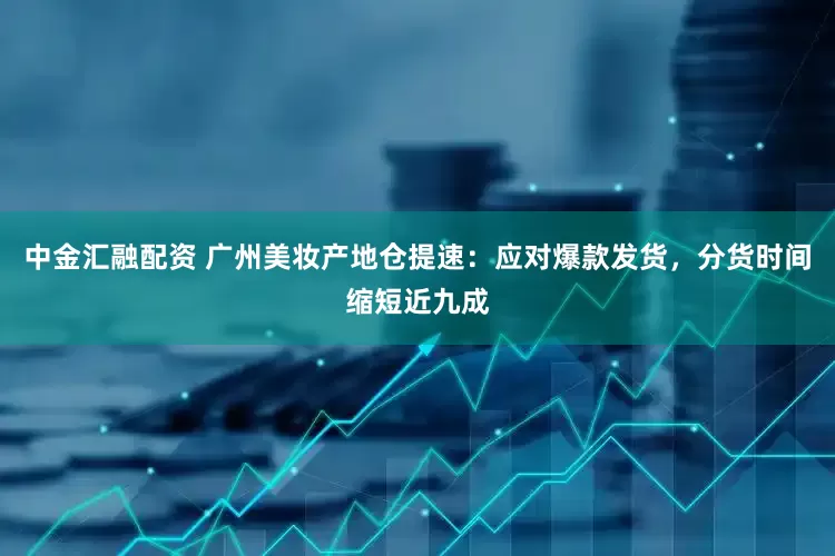中金汇融配资 广州美妆产地仓提速：应对爆款发货，分货时间缩短近九成
