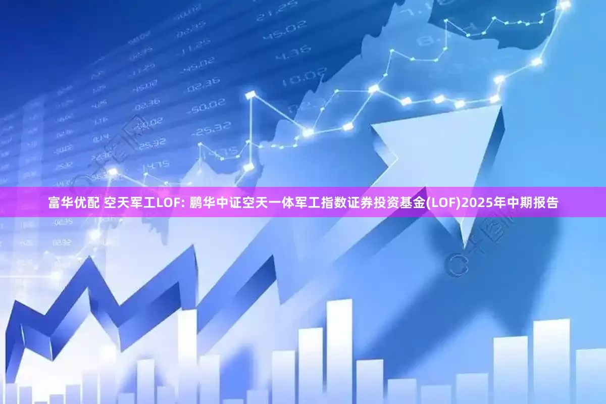 富华优配 空天军工LOF: 鹏华中证空天一体军工指数证券投资基金(LOF)2025年中期报告