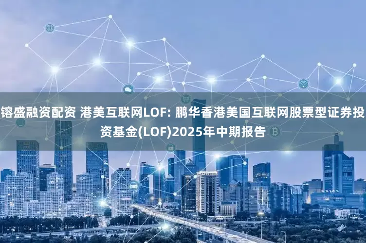 镕盛融资配资 港美互联网LOF: 鹏华香港美国互联网股票型证券投资基金(LOF)2025年中期报告