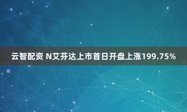云智配资 N艾芬达上市首日开盘上涨199.75%
