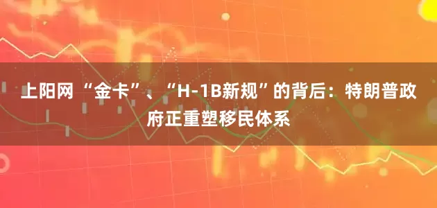 上阳网 “金卡”、“H-1B新规”的背后：特朗普政府正重塑移民体系