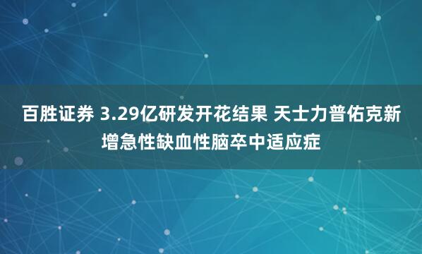 百胜证券 3.29亿研发开花结果 天士力普佑克新增急性缺血性脑卒中适应症