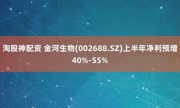 淘股神配资 金河生物(002688.SZ)上半年净利预增40%-55%