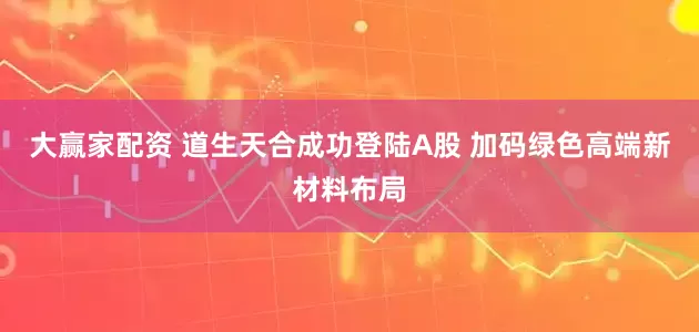 大赢家配资 道生天合成功登陆A股 加码绿色高端新材料布局