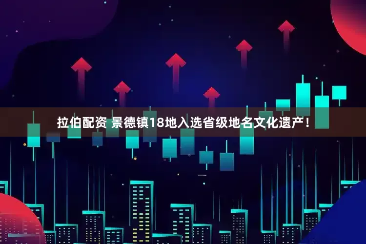 拉伯配资 景德镇18地入选省级地名文化遗产！