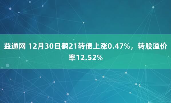 益通网 12月30日鹤21转债上涨0.47%，转股溢价率12.52%