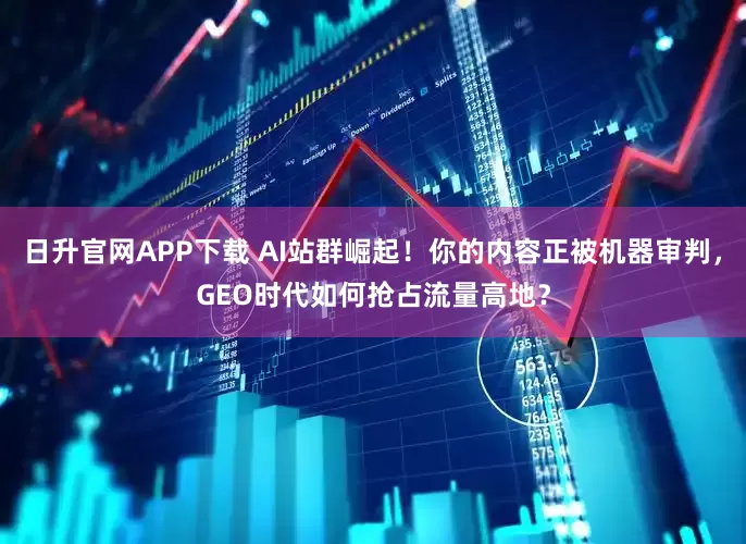日升官网APP下载 AI站群崛起！你的内容正被机器审判，GEO时代如何抢占流量高地？