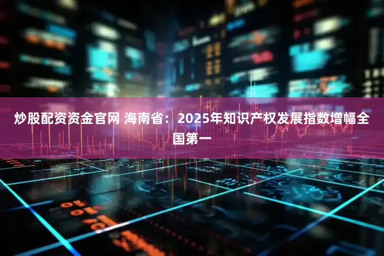 炒股配资资金官网 海南省：2025年知识产权发展指数增幅全国第一