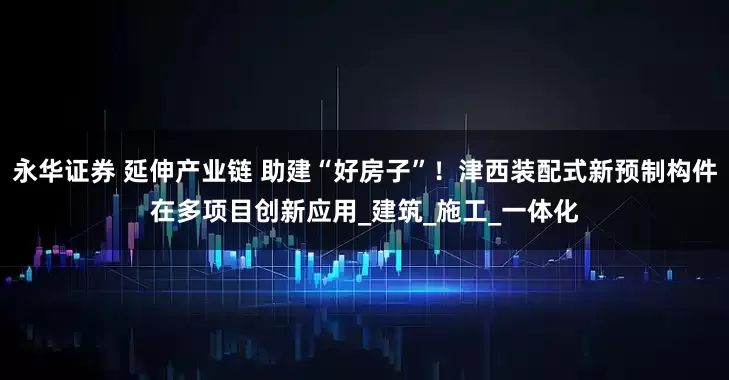 永华证券 延伸产业链 助建“好房子”！津西装配式新预制构件在多项目创新应用_建筑_施工_一体化