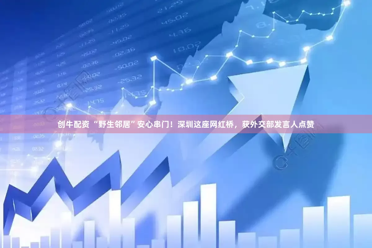创牛配资 “野生邻居”安心串门！深圳这座网红桥，获外交部发言人点赞